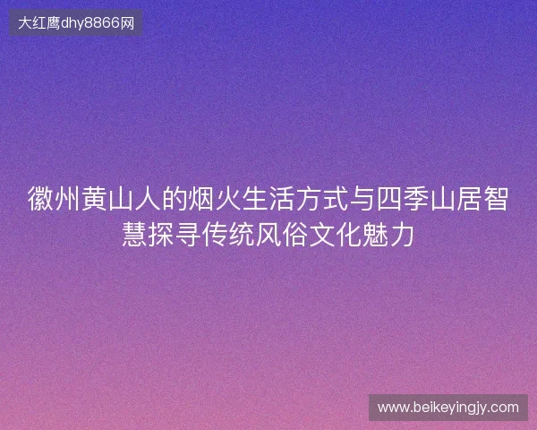 徽州黄山人的烟火生活方式与四季山居智慧探寻传统风俗文化魅力