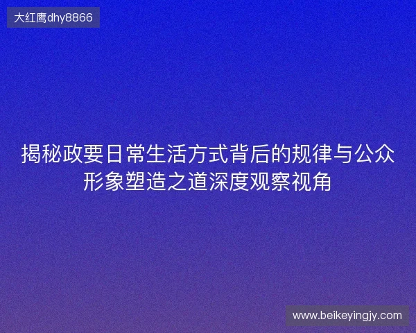 揭秘政要日常生活方式背后的规律与公众形象塑造之道深度观察视角